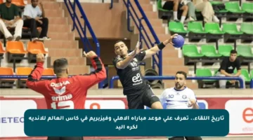 تاريخ اللقاء.. تعرف على موعد مباراة الأهلي وفيزبريم في كأس العالم للأندية لكرة اليد